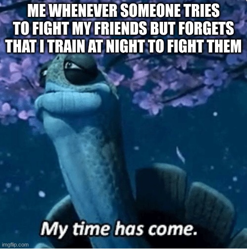 My Time Has Come | ME WHENEVER SOMEONE TRIES TO FIGHT MY FRIENDS BUT FORGETS THAT I TRAIN AT NIGHT TO FIGHT THEM | image tagged in my time has come | made w/ Imgflip meme maker