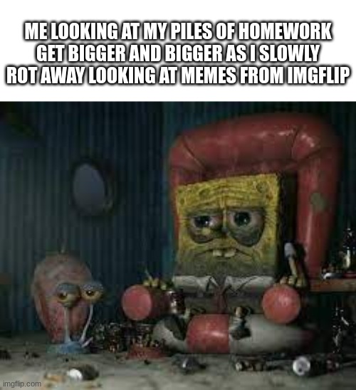 depressed spongebob | ME LOOKING AT MY PILES OF HOMEWORK GET BIGGER AND BIGGER AS I SLOWLY ROT AWAY LOOKING AT MEMES FROM IMGFLIP | image tagged in depressed spongebob | made w/ Imgflip meme maker