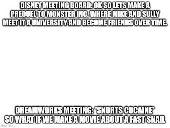 Blank White Template | DISNEY MEETING BOARD: OK SO LETS MAKE A PREQUEL TO MONSTER INC. WHERE MIKE AND SULLY MEET IT A UNIVERSITY AND BECOME FRIENDS OVER TIME. DREAMWORKS MEETING: *SNORTS COCAINE* SO WHAT IF WE MAKE A MOVIE ABOUT A FAST SNAIL | image tagged in blank white template,dreamworks,disney | made w/ Imgflip meme maker