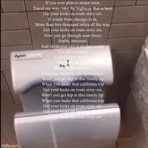 Piss | If you ever plan to motor west,
Travel my way, take the highway that is best.
Get your kicks on route sixty-six.
It winds from chicago to la,
More than two thousand miles all the way.
Get your kicks on route sixty-six.
Now you go through saint looey
Joplin, missouri,
And oklahoma city is mighty pretty.
You see amarillo,
Gallup, new mexico,
Flagstaff, arizona.
Don't forget winona,
Kingman, barstow, san bernandino.
Won't you get hip to this timely tip
When you make that california trip
Get your kicks on route sixty-six.
Won't you get hip to this timely tip:
When you make that california trip
Get your kicks on route sixty-six.
Get your kicks on route sixty-six.
Get your kicks on route sixty-six. | image tagged in piss | made w/ Imgflip meme maker