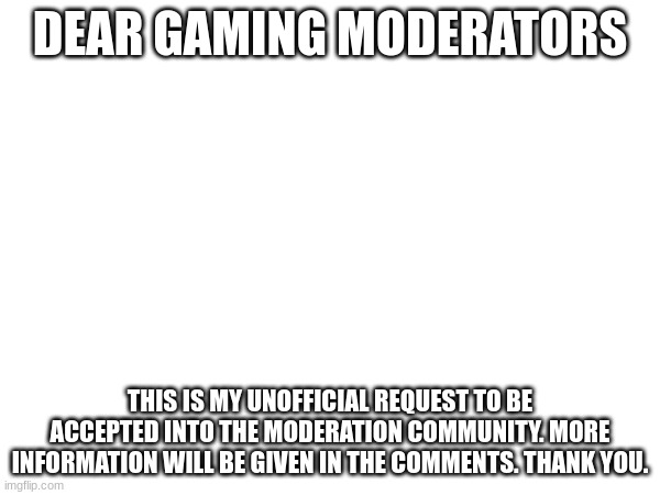 I will delete this once I have been given a response and reason (if denied), thank you :) | DEAR GAMING MODERATORS; THIS IS MY UNOFFICIAL REQUEST TO BE ACCEPTED INTO THE MODERATION COMMUNITY. MORE INFORMATION WILL BE GIVEN IN THE COMMENTS. THANK YOU. | image tagged in moderation,moderation request,temporary post | made w/ Imgflip meme maker