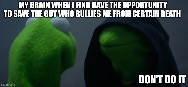 Would you save your bully | MY BRAIN WHEN I FIND HAVE THE OPPORTUNITY TO SAVE THE GUY WHO BULLIES ME FROM CERTAIN DEATH; DON'T DO IT | image tagged in memes,evil kermit | made w/ Imgflip meme maker