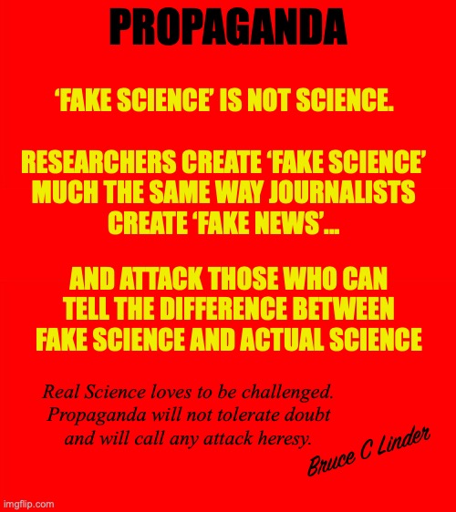 Do you believe in Fake Science | PROPAGANDA; ‘FAKE SCIENCE’ IS NOT SCIENCE. RESEARCHERS CREATE ‘FAKE SCIENCE’ 
MUCH THE SAME WAY JOURNALISTS 
CREATE ‘FAKE NEWS’... AND ATTACK THOSE WHO CAN TELL THE DIFFERENCE BETWEEN FAKE SCIENCE AND ACTUAL SCIENCE; Real Science loves to be challenged.
Propaganda will not tolerate doubt
and will call any attack heresy. Bruce C Linder | image tagged in fake science,science,propaganda,bullying,roll safe think about it | made w/ Imgflip meme maker