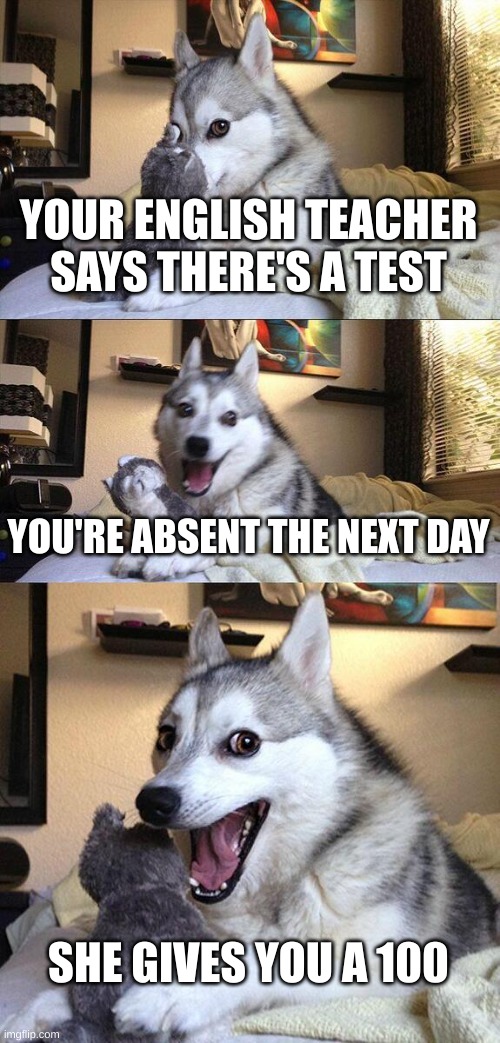 Bad Pun Dog Meme | YOUR ENGLISH TEACHER SAYS THERE'S A TEST; YOU'RE ABSENT THE NEXT DAY; SHE GIVES YOU A 100 | image tagged in memes,bad pun dog | made w/ Imgflip meme maker