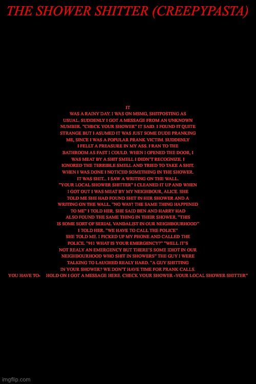 Balls | IT WAS A RAINY DAY. I WAS ON MSMG, SHITPOSTING AS USUAL. SUDDENLY I GOT A MESSAGE FROM AN UNKNOWN NUMBER. ”CHECK YOUR SHOWER” IT SAID. I FOUND IT QUITE STRANGE BUT I ASUMED IT WAS JUST SOME DUDE PRANKING ME, SINCE I WAS A POPULAR PRANK VICTIM. SUDDENLY I FELLT A PREASURE IN MY ASS. I RAN TO THE BATHROOM AS FAST I COULD. WHEN I OPENED THE DOOR, I WAS MEAT BY A SHIT SMELL I DIDN’T RECOGNIZE. I IGNORED THE TERRIBLE SMELL AND TRIED TO TAKE A SHIT. WHEN I WAS DONE I NOTICED SOMETHING IN THE SHOWER. IT WAS SHIT... I SAW A WRITING ON THE WALL. ”YOUR LOCAL SHOWER SHITTER” I CLEANED IT UP AND WHEN I GOT OUT I WAS MEAT BY MY NEIGHBOUR, ALICE. SHE TOLD ME SHE HAD FOUND SHIT IN HER SHOWER AND A WRITING ON THE WALL. ”NO WAY! THE SAME THING HAPPENED TO ME” I TOLD HER. SHE SAID BEN AND HARRY HAD ALSO FOUND THE SAME THING IN THEIR SHOWER. ”THIS IS SOME SORT OF SERIAL VANDALIST IN OUR NEIGHBOURHOOD” I TOLD HER. ”WE HAVE TO CALL THE POLICE” SHE TOLD ME. I PICKED UP MY PHONE AND CALLED THE POLICE. ”911 WHAT IS YOUR EMERGENCY?” ”WELL IT’S NOT REALY AN EMERGENCY BUT THERE’S SOME IDIOT IN OUR NEIGHBOURHOOD WHO SHIT IN SHOWERS” THE GUY I WERE TALKING TO LAUGHED REALY HARD. ”A GUY SHITTING IN YOUR SHOWER? WE DON’T HAVE TIME FOR PRANK CALLS. YOU HAVE TO-     HOLD ON I GOT A MESSAGE HERE. CHECK YOUR SHOWER -YOUR LOCAL SHOWER SHITTER”; THE SHOWER SHITTER (CREEPYPASTA) | made w/ Imgflip meme maker