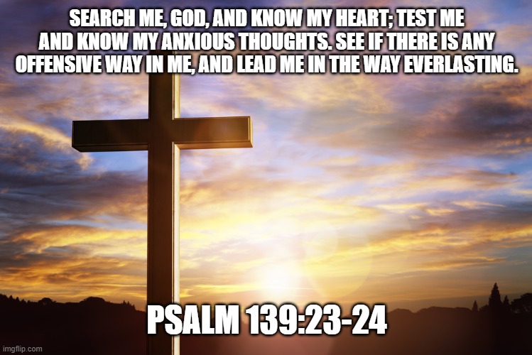 Bible Verse of the Day | SEARCH ME, GOD, AND KNOW MY HEART; TEST ME AND KNOW MY ANXIOUS THOUGHTS. SEE IF THERE IS ANY OFFENSIVE WAY IN ME, AND LEAD ME IN THE WAY EVERLASTING. PSALM 139:23-24 | image tagged in bible verse of the day | made w/ Imgflip meme maker