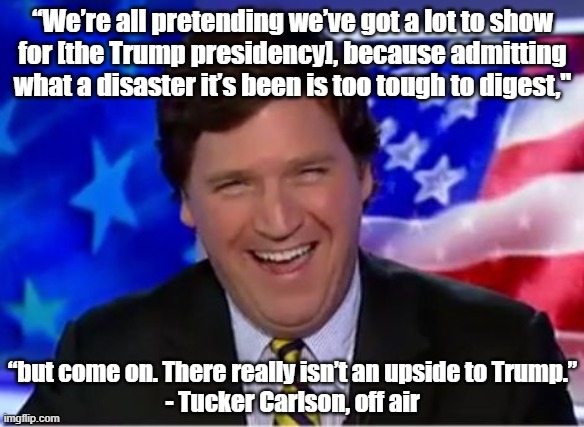 And Trump's supporters are only pretending to have a lot to show for his presidency, too. It's all lies. |  “We’re all pretending we’ve got a lot to show
for [the Trump presidency], because admitting
what a disaster it’s been is too tough to digest,"; “but come on. There really isn’t an upside to Trump.”
- Tucker Carlson, off air | image tagged in tucker carlson,fox news,media lies,conservative logic,propaganda,1984 | made w/ Imgflip meme maker