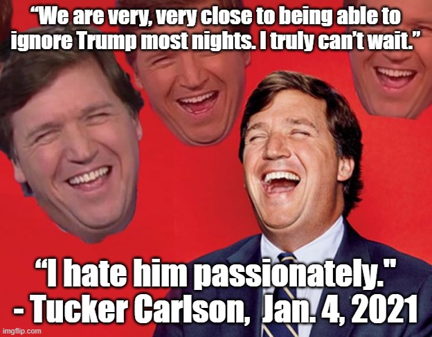 Tucker Carlson laughs at the fools who watch his show. |  “We are very, very close to being able to
ignore Trump most nights. I truly can’t wait.”; “I hate him passionately."
- Tucker Carlson,  Jan. 4, 2021 | image tagged in tucker carlson laughing at libs cropped,tucker carlson,media lies,donald trump,propaganda,conservative logic | made w/ Imgflip meme maker