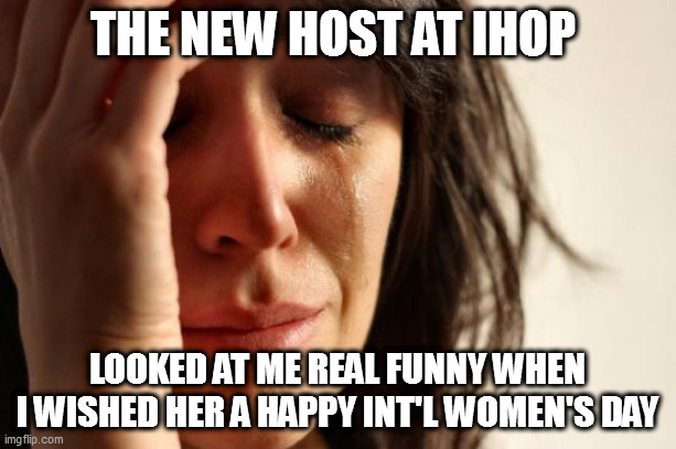 First World Problems Meme | THE NEW HOST AT IHOP; LOOKED AT ME REAL FUNNY WHEN I WISHED HER A HAPPY INT'L WOMEN'S DAY | image tagged in memes,first world problems | made w/ Imgflip meme maker