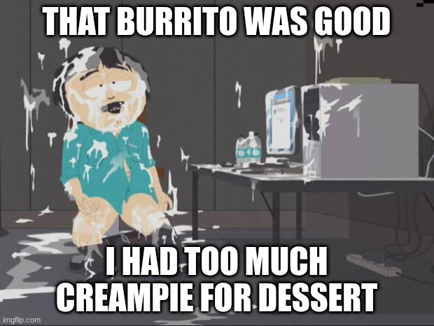 South Park Cum | THAT BURRITO WAS GOOD; I HAD TOO MUCH CREAMPIE FOR DESSERT | image tagged in south park cum | made w/ Imgflip meme maker