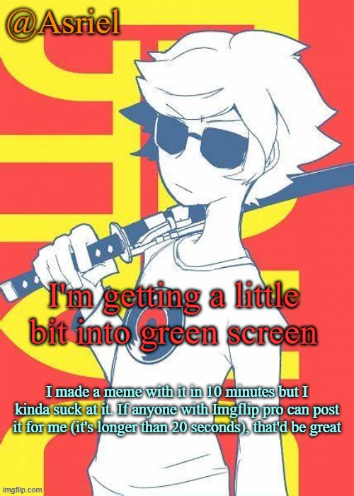 Asriel's Dave Strider template | I'm getting a little bit into green screen; I made a meme with it in 10 minutes but I kinda suck at it. If anyone with Imgflip pro can post it for me (it's longer than 20 seconds), that'd be great | image tagged in asriel's dave strider template | made w/ Imgflip meme maker