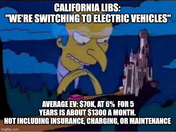 Mr burns | CALIFORNIA LIBS: 
"WE'RE SWITCHING TO ELECTRIC VEHICLES"; AVERAGE EV: $70K, AT 6%  FOR 5 YEARS IS ABOUT $1300 A MONTH. 
NOT INCLUDING INSURANCE, CHARGING, OR MAINTENANCE | image tagged in mr burns,funny memes | made w/ Imgflip meme maker