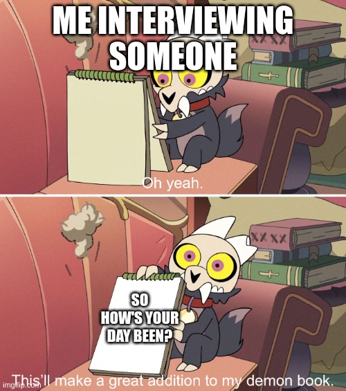 How's your day? | ME INTERVIEWING SOMEONE; SO HOW'S YOUR DAY BEEN? | image tagged in the owl house king's demon book | made w/ Imgflip meme maker
