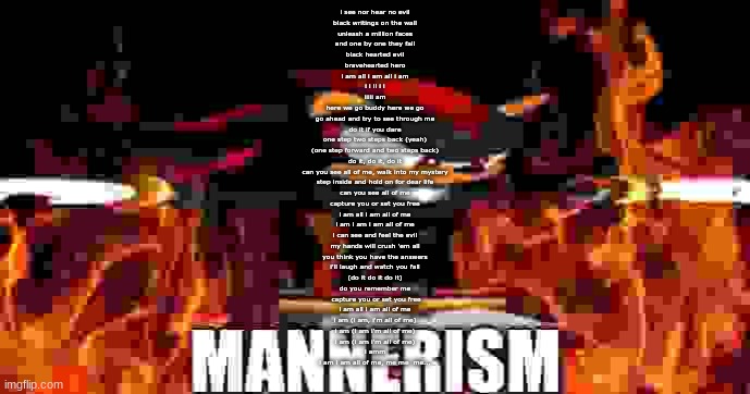 i recited i am all of me by memory | i see nor hear no evil
black writings on the wall
unleash a million faces
and one by one they fall
black hearted evil
bravehearted hero
i am all i am all i am
i i ii i i
iiiii am
here we go buddy here we go
go ahead and try to see through me
do it if you dare
one step two steps back (yeah)
(one step forward and two steps back)
do it, do it, do it
can you see all of me, walk into my mystery
step inside and hold on for dear life
can you see all of me
capture you or set you free
i am all i am all of me
i am i am i am all of me
i can see and feel the evil
my hands will crush 'em all
you think you have the answers
i'll laugh and watch you fall
(do it do it do it)
do you remember me
 capture you or set you free
i am all i am all of me
i am (i am, i'm all of me)
i am (i am i'm all of me)
i am (i am i'm all of me)
i amm
i am i am all of me, me me  me... | image tagged in shadow mannerism,i listen to this song too much | made w/ Imgflip meme maker
