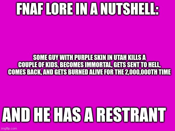 FNAF LORE IN A NUTSHELL: SOME GUY WITH PURPLE SKIN IN UTAH KILLS A COUPLE OF KIDS, BECOMES IMMORTAL, GETS SENT TO HELL, COMES BACK, AND GETS | made w/ Imgflip meme maker