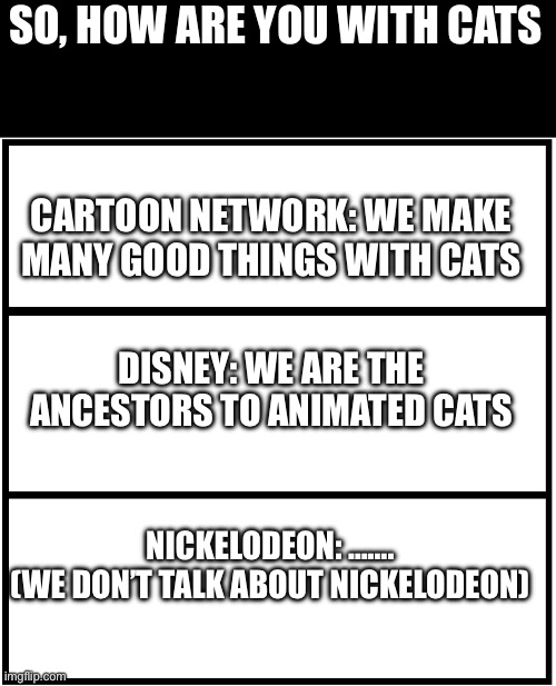 Let’s see if anyone gets it | SO, HOW ARE YOU WITH CATS; CARTOON NETWORK: WE MAKE MANY GOOD THINGS WITH CATS; DISNEY: WE ARE THE ANCESTORS TO ANIMATED CATS; NICKELODEON: …….
(WE DON’T TALK ABOUT NICKELODEON) | image tagged in blank comic panel 1x3 | made w/ Imgflip meme maker