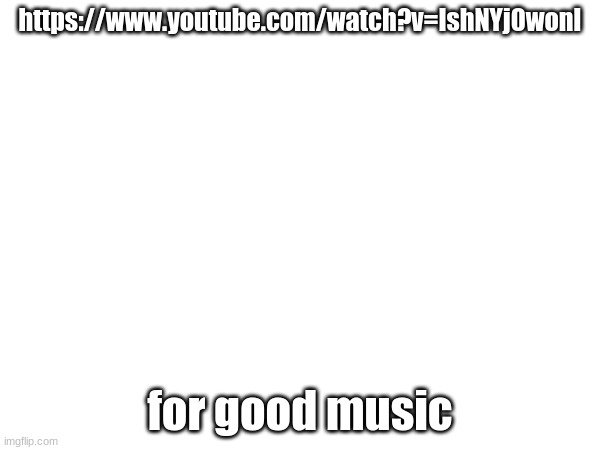 https://www.youtube.com/watch?v=IshNYj0wonI; for good music | made w/ Imgflip meme maker