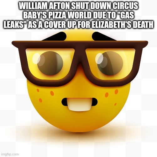 Nerd emoji | WILLIAM AFTON SHUT DOWN CIRCUS BABY'S PIZZA WORLD DUE TO "GAS LEAKS" AS A COVER UP FOR ELIZABETH'S DEATH | image tagged in nerd emoji | made w/ Imgflip meme maker