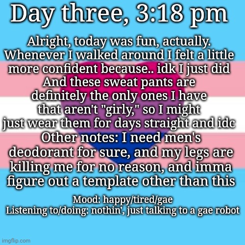 Day three, 3:18 pm; Alright, today was fun, actually.
Whenever I walked around I felt a little more confident because.. idk I just did; And these sweat pants are definitely the only ones I have that aren't "girly," so I might just wear them for days straight and idc; Other notes: I need men's deodorant for sure, and my legs are killing me for no reason, and imma figure out a template other than this; Mood: happy/tired/gae

Listening to/doing: nothin', just talking to a gae robot | made w/ Imgflip meme maker