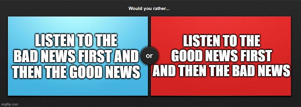 Would you rather | LISTEN TO THE GOOD NEWS FIRST AND THEN THE BAD NEWS; LISTEN TO THE BAD NEWS FIRST AND THEN THE GOOD NEWS | image tagged in would you rather,memes,question | made w/ Imgflip meme maker