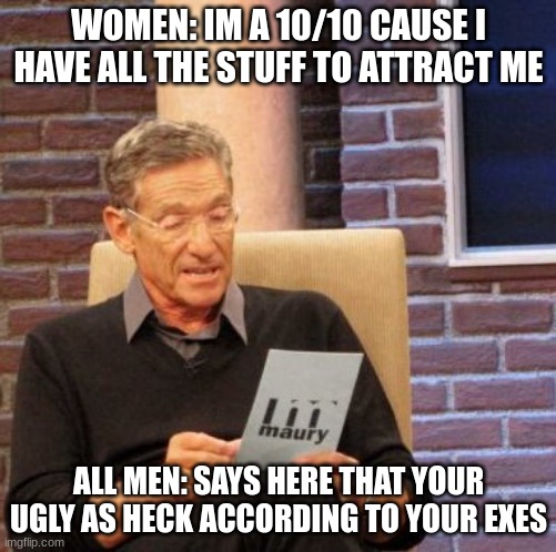 i just made this for fun lol | WOMEN: IM A 10/10 CAUSE I HAVE ALL THE STUFF TO ATTRACT ME; ALL MEN: SAYS HERE THAT YOUR UGLY AS HECK ACCORDING TO YOUR EXES | image tagged in memes,maury lie detector | made w/ Imgflip meme maker