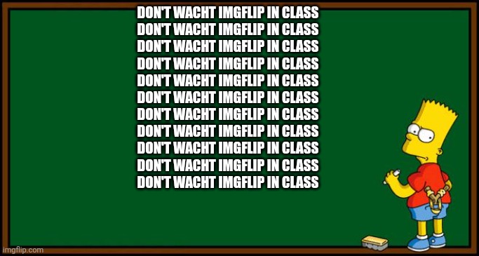 no not again | DON'T WACHT IMGFLIP IN CLASS
DON'T WACHT IMGFLIP IN CLASS
DON'T WACHT IMGFLIP IN CLASS
DON'T WACHT IMGFLIP IN CLASS
DON'T WACHT IMGFLIP IN CLASS
DON'T WACHT IMGFLIP IN CLASS
DON'T WACHT IMGFLIP IN CLASS
DON'T WACHT IMGFLIP IN CLASS
DON'T WACHT IMGFLIP IN CLASS
DON'T WACHT IMGFLIP IN CLASS
DON'T WACHT IMGFLIP IN CLASS | image tagged in bart simpson - chalkboard | made w/ Imgflip meme maker