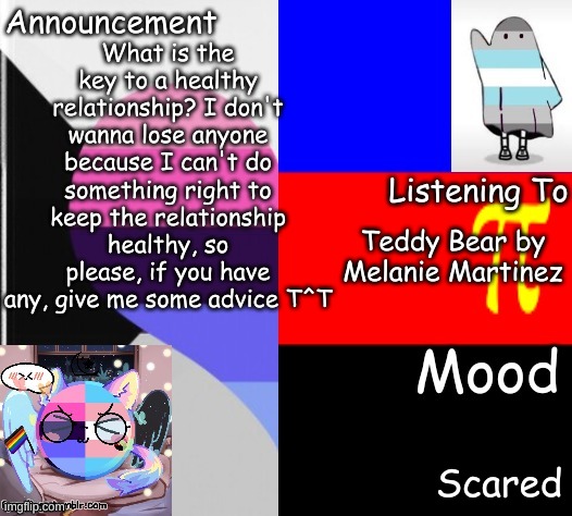 Little_Puppy_Boi's Announcement Template | What is the key to a healthy relationship? I don't wanna lose anyone because I can't do something right to keep the relationship healthy, so please, if you have any, give me some advice T^T; Teddy Bear by Melanie Martinez; Scared | image tagged in little_puppy_boi's announcement template | made w/ Imgflip meme maker