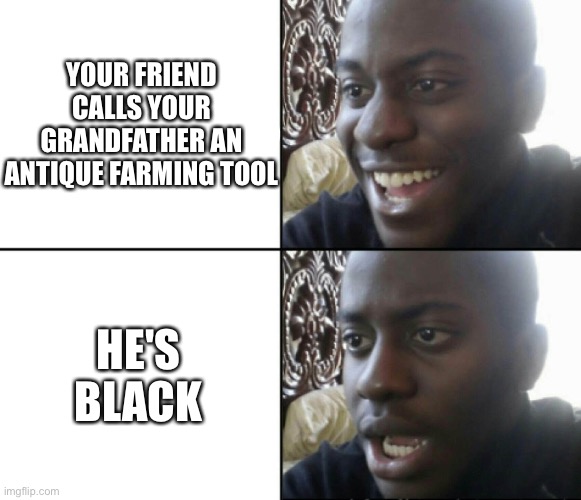 Bro relatable | YOUR FRIEND CALLS YOUR GRANDFATHER AN ANTIQUE FARMING TOOL; HE'S BLACK | image tagged in happy / shock,memes,dark humor | made w/ Imgflip meme maker