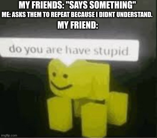 do you are have stupid | MY FRIENDS: "SAYS SOMETHING"; ME: ASKS THEM TO REPEAT BECAUSE I DIDNT UNDERSTAND. MY FRIEND: | image tagged in do you are have stupid | made w/ Imgflip meme maker