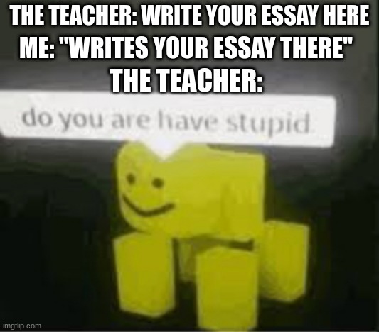 do you are have stupid | THE TEACHER: WRITE YOUR ESSAY HERE; ME: "WRITES YOUR ESSAY THERE"; THE TEACHER: | image tagged in do you are have stupid | made w/ Imgflip meme maker