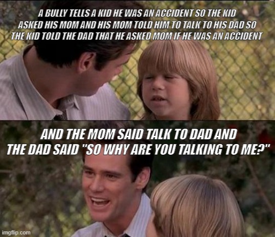 KID | A BULLY TELLS A KID HE WAS AN ACCIDENT SO THE KID ASKED HIS MOM AND HIS MOM TOLD HIM TO TALK TO HIS DAD SO THE KID TOLD THE DAD THAT HE ASKED MOM IF HE WAS AN ACCIDENT; AND THE MOM SAID TALK TO DAD AND THE DAD SAID "SO WHY ARE YOU TALKING TO ME?" | image tagged in memes,that's just something x say | made w/ Imgflip meme maker