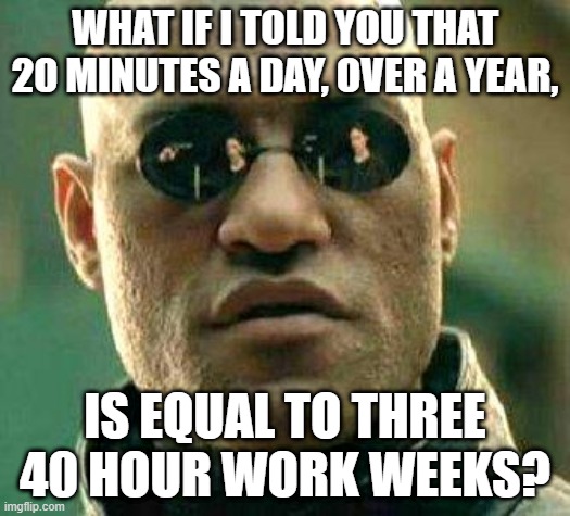 Time to get moving | WHAT IF I TOLD YOU THAT 20 MINUTES A DAY, OVER A YEAR, IS EQUAL TO THREE 40 HOUR WORK WEEKS? | image tagged in what if i told you | made w/ Imgflip meme maker