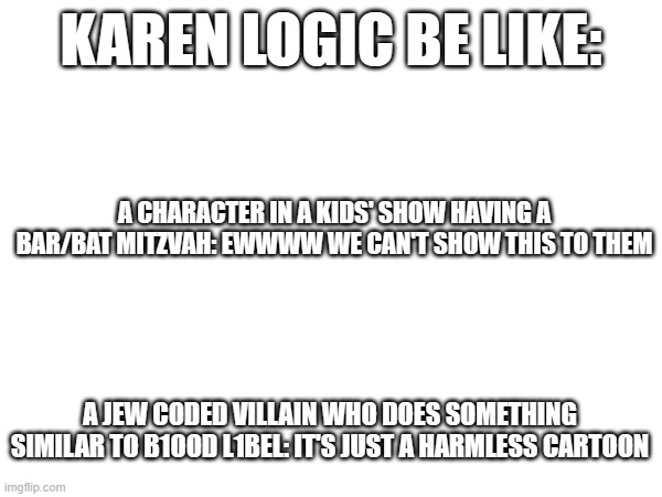 KAREN LOGIC BE LIKE:; A CHARACTER IN A KIDS' SHOW HAVING A BAR/BAT MITZVAH: EWWWW WE CAN'T SHOW THIS TO THEM; A JEW CODED VILLAIN WHO DOES SOMETHING SIMILAR TO B1OOD L1BEL: IT'S JUST A HARMLESS CARTOON | made w/ Imgflip meme maker