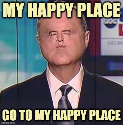 Adam Schiff | MY HAPPY PLACE GO TO MY HAPPY PLACE | image tagged in adam schiff | made w/ Imgflip meme maker