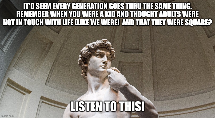 IT'D SEEM EVERY GENERATION GOES THRU THE SAME THING. REMEMBER WHEN YOU WERE A KID AND THOUGHT ADULTS WERE NOT IN TOUCH WITH LIFE [LIKE WE WERE]  AND THAT THEY WERE SQUARE? LISTEN TO THIS! | made w/ Imgflip meme maker