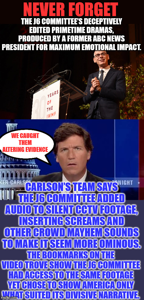 Yup... the evidence speaks for itself...  Jan 6 committee altered it... | NEVER FORGET; THE J6 COMMITTEE’S DECEPTIVELY EDITED PRIMETIME DRAMAS, PRODUCED BY A FORMER ABC NEWS PRESIDENT FOR MAXIMUM EMOTIONAL IMPACT. WE CAUGHT THEM ALTERING EVIDENCE; CARLSON’S TEAM SAYS THE J6 COMMITTEE ADDED AUDIO TO SILENT CCTV FOOTAGE, INSERTING SCREAMS AND OTHER CROWD MAYHEM SOUNDS TO MAKE IT SEEM MORE OMINOUS. THE BOOKMARKS ON THE VIDEO TROVE SHOW THE J6 COMMITTEE HAD ACCESS TO THE SAME FOOTAGE YET CHOSE TO SHOW AMERICA ONLY WHAT SUITED ITS DIVISIVE NARRATIVE. | image tagged in nancy pelosi,congress,liars | made w/ Imgflip meme maker