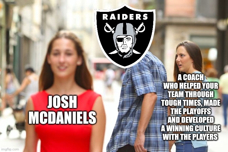 You should've kept Bisaccia | A COACH WHO HELPED YOUR TEAM THROUGH TOUGH TIMES, MADE THE PLAYOFFS AND DEVELOPED A WINNING CULTURE WITH THE PLAYERS; JOSH
MCDANIELS | image tagged in memes,distracted boyfriend,oakland raiders,nfl,football | made w/ Imgflip meme maker