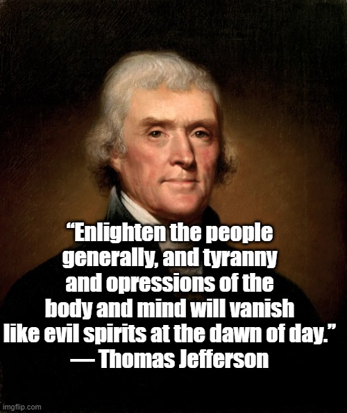 Enlighten the people | “Enlighten the people generally, and tyranny and opressions of the body and mind will vanish like evil spirits at the dawn of day.”
― Thomas Jefferson | image tagged in thomas jefferson,politics,founding fathers,tyranny,freedom,liberty | made w/ Imgflip meme maker