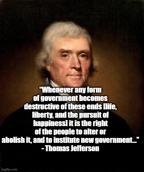 “Whenever any form of government becomes destructive of these ends [life, liberty, and the pursuit of happiness] it is the right of the people to alter or abolish it, and to institute new government...”
- Thomas Jefferson | image tagged in thomas jefferson,politics,founding fathers,tyranny | made w/ Imgflip meme maker