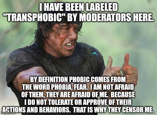They fear me, oh they are so afraid of me. | I HAVE BEEN LABELED "TRANSPHOBIC" BY MODERATORS HERE. BY DEFINITION PHOBIC COMES FROM THE WORD PHOBIA, FEAR.  I AM NOT AFRAID OF THEM, THEY ARE AFRAID OF ME.  BECAUSE I DO NOT TOLERATE OR APPROVE OF THEIR ACTIONS AND BEHAVIORS.  THAT IS WHY THEY CENSOR ME. | image tagged in thumbs up rambo | made w/ Imgflip meme maker