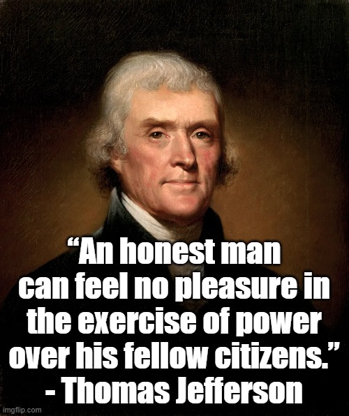 Honest men | “An honest man can feel no pleasure in the exercise of power over his fellow citizens.”
- Thomas Jefferson | image tagged in thomas jefferson,freedom,founding fathers,politics | made w/ Imgflip meme maker