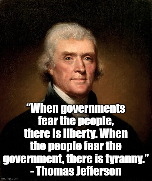 There is liberty | “When governments fear the people, there is liberty. When the people fear the government, there is tyranny.”
- Thomas Jefferson | image tagged in thomas jefferson,politics,liberty,founding fathers | made w/ Imgflip meme maker
