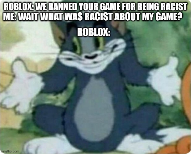 Did this happen to you? | ROBLOX: WE BANNED YOUR GAME FOR BEING RACIST; ME: WAIT WHAT WAS RACIST ABOUT MY GAME? ROBLOX: | image tagged in tom shrugging | made w/ Imgflip meme maker