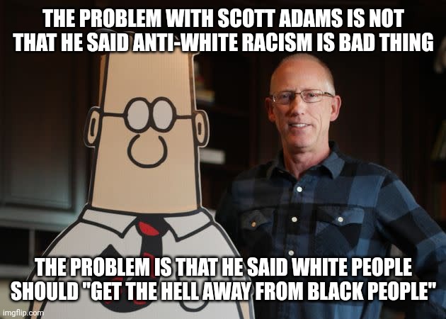 My thoughts on the Scott Adams controversy | THE PROBLEM WITH SCOTT ADAMS IS NOT THAT HE SAID ANTI-WHITE RACISM IS BAD THING; THE PROBLEM IS THAT HE SAID WHITE PEOPLE SHOULD "GET THE HELL AWAY FROM BLACK PEOPLE" | image tagged in dilbert with scott adams,racism,segregation,conservative logic,cancelled | made w/ Imgflip meme maker