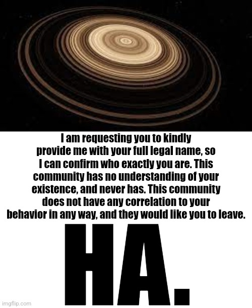 verbose saturn | I am requesting you to kindly provide me with your full legal name, so I can confirm who exactly you are. This community has no understanding of your existence, and never has. This community does not have any correlation to your behavior in any way, and they would like you to leave. HA. | image tagged in saturn,memes,blank transparent square | made w/ Imgflip meme maker