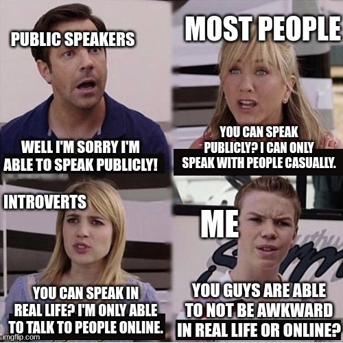 . | MOST PEOPLE; PUBLIC SPEAKERS; YOU CAN SPEAK PUBLICLY? I CAN ONLY SPEAK WITH PEOPLE CASUALLY. WELL I'M SORRY I'M ABLE TO SPEAK PUBLICLY! INTROVERTS; ME; YOU GUYS ARE ABLE TO NOT BE AWKWARD IN REAL LIFE OR ONLINE? YOU CAN SPEAK IN REAL LIFE? I'M ONLY ABLE TO TALK TO PEOPLE ONLINE. | image tagged in you guys are getting paid template | made w/ Imgflip meme maker