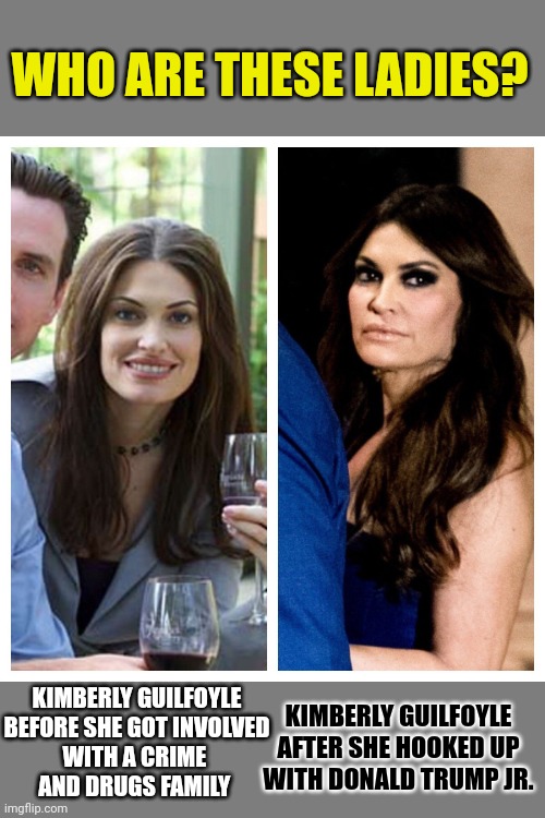 Without looking at the answer: can you guess who these ladies are? | WHO ARE THESE LADIES? KIMBERLY GUILFOYLE
BEFORE SHE GOT INVOLVED
WITH A CRIME 
AND DRUGS FAMILY; KIMBERLY GUILFOYLE
AFTER SHE HOOKED UP
WITH DONALD TRUMP JR. | image tagged in cocaine,donald trump jr,just say no,don't do drugs,think about it | made w/ Imgflip meme maker