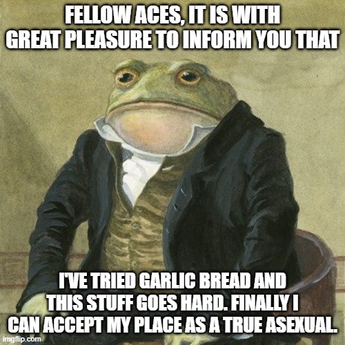 cronchy | FELLOW ACES, IT IS WITH GREAT PLEASURE TO INFORM YOU THAT; I'VE TRIED GARLIC BREAD AND THIS STUFF GOES HARD. FINALLY I CAN ACCEPT MY PLACE AS A TRUE ASEXUAL. | image tagged in gentlemen it is with great pleasure to inform you that | made w/ Imgflip meme maker
