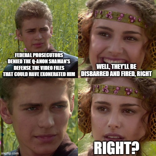 remember, there are two tiers of justice | FEDERAL PROSECUTORS DENIED THE Q-ANON SHAMAN'S DEFENSE THE VIDEO FILES THAT COULD HAVE EXONERATED HIM; WELL, THEY'LL BE DISBARRED AND FIRED, RIGHT; RIGHT? | image tagged in anakin padme 4 panel | made w/ Imgflip meme maker