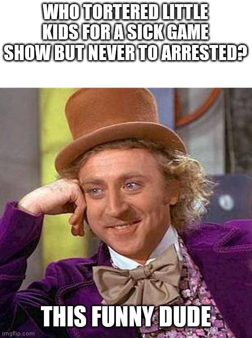 Willy Wonka is Wonka af | WHO TORTERED LITTLE KIDS FOR A SICK GAME SHOW BUT NEVER TO ARRESTED? THIS FUNNY DUDE | image tagged in memes,creepy condescending wonka,willy wonka | made w/ Imgflip meme maker